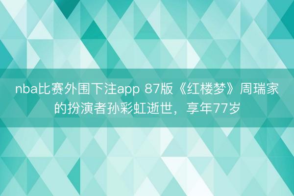 nba比赛外围下注app 87版《红楼梦》周瑞家的扮演者孙彩虹逝世，享年77岁