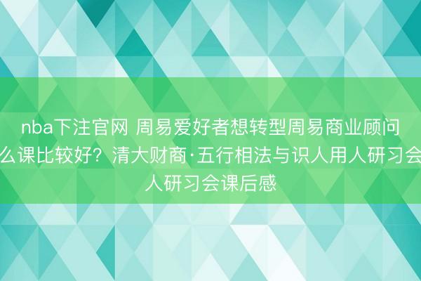 nba下注官网 周易爱好者想转型周易商业顾问，上什么课比较好？清大财商·五行相法与识人用人研习会课后感