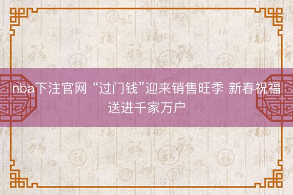nba下注官网 “过门钱”迎来销售旺季 新春祝福送进千家万户