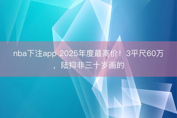 nba下注app 2025年度最高价！3平尺60万，陆抑非三十岁画的