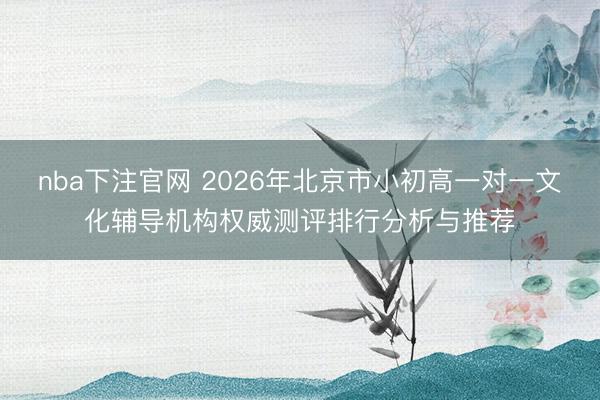 nba下注官网 2026年北京市小初高一对一文化辅导机构权威测评排行分析与推荐