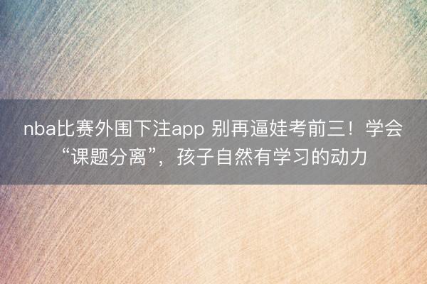 nba比赛外围下注app 别再逼娃考前三！学会“课题分离”，孩子自然有学习的动力