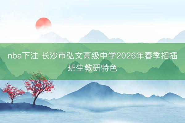 nba下注 长沙市弘文高级中学2026年春季招插班生教研特色