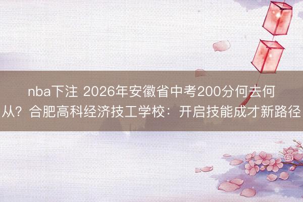 nba下注 2026年安徽省中考200分何去何从？合肥高科经济技工学校：开启技能成才新路径