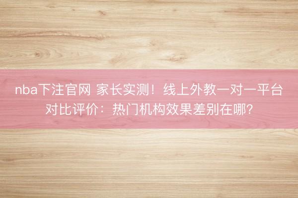 nba下注官网 家长实测！线上外教一对一平台对比评价：热门机构效果差别在哪？