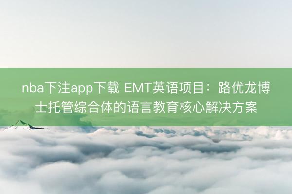 nba下注app下载 EMT英语项目：路优龙博士托管综合体的语言教育核心解决方案