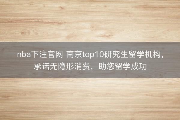 nba下注官网 南京top10研究生留学机构,承诺无隐形消费,助您留学成功