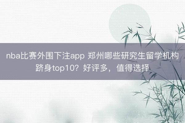 nba比赛外围下注app 郑州哪些研究生留学机构跻身top10？好评多，值得选择