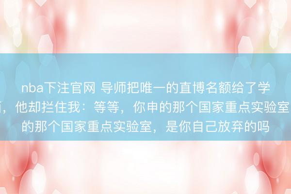 nba下注官网 导师把唯一的直博名额给了学妹，我默默收拾东西，他却拦住我：等等，你申的那个国家重点实验室，是你自己放弃的吗