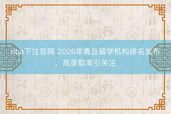 nba下注官网 2026年青岛留学机构排名发布，高录取率引关注