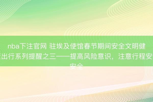 nba下注官网 驻埃及使馆春节期间安全文明健康出行系列提醒之三——提高风险意识，注意行程安全