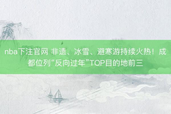 nba下注官网 非遗、冰雪、避寒游持续火热！成都位列“反向过年”TOP目的地前三