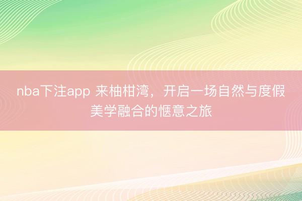 nba下注app 来柚柑湾，开启一场自然与度假美学融合的惬意之旅