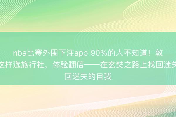nba比赛外围下注app 90%的人不知道！敦煌徒步这样选旅行社，体验翻倍——在玄奘之路上找回迷失的自我