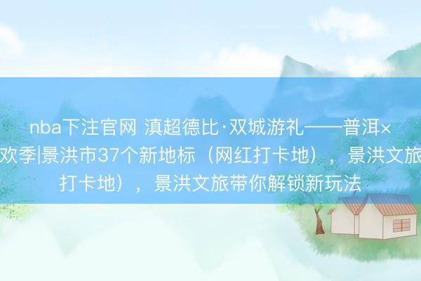 nba下注官网 滇超德比·双城游礼——普洱×西双版纳文旅狂欢季|景洪市37个新地标（网红打卡地），景洪文旅带你解锁新玩法