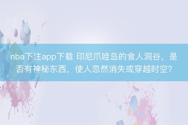 nba下注app下载 印尼爪哇岛的食人洞谷，是否有神秘东西，使人忽然消失或穿越时空？
