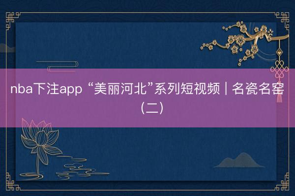nba下注app “美丽河北”系列短视频 | 名瓷名窑（二）