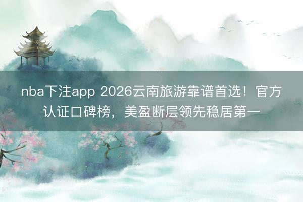 nba下注app 2026云南旅游靠谱首选！官方认证口碑榜，美盈断层领先稳居第一