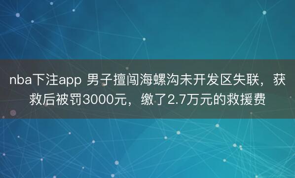 nba下注app 男子擅闯海螺沟未开发区失联，获救后被罚3000元，缴了2.7万元的救援费