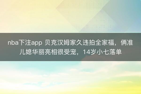 nba下注app 贝克汉姆家久违拍全家福,俩准儿媳华丽亮相很受宠,14岁小七落单