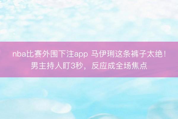 nba比赛外围下注app 马伊琍这条裤子太绝！男主持人盯3秒，反应成全场焦点