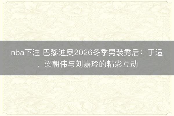 nba下注 巴黎迪奥2026冬季男装秀后：于适、梁朝伟与刘嘉玲的精彩互动
