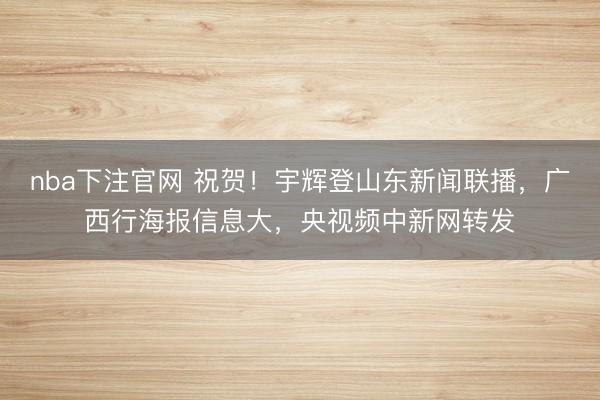 nba下注官网 祝贺！宇辉登山东新闻联播，广西行海报信息大，央视频中新网转发