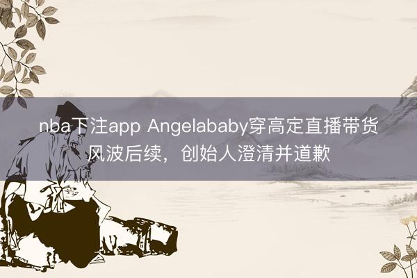 nba下注app Angelababy穿高定直播带货风波后续，创始人澄清并道歉