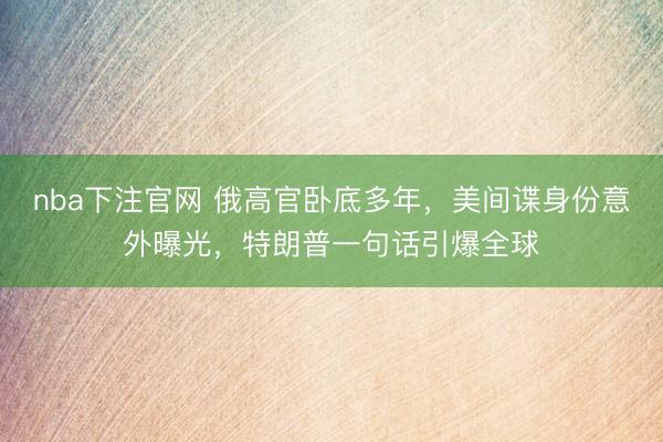 nba下注官网 俄高官卧底多年，美间谍身份意外曝光，特朗普一句话引爆全球