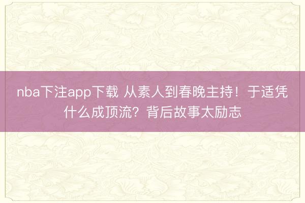 nba下注app下载 从素人到春晚主持！于适凭什么成顶流？背后故事太励志