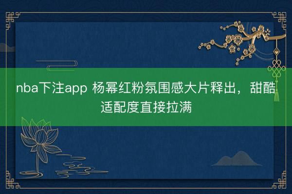 nba下注app 杨幂红粉氛围感大片释出，甜酷适配度直接拉满