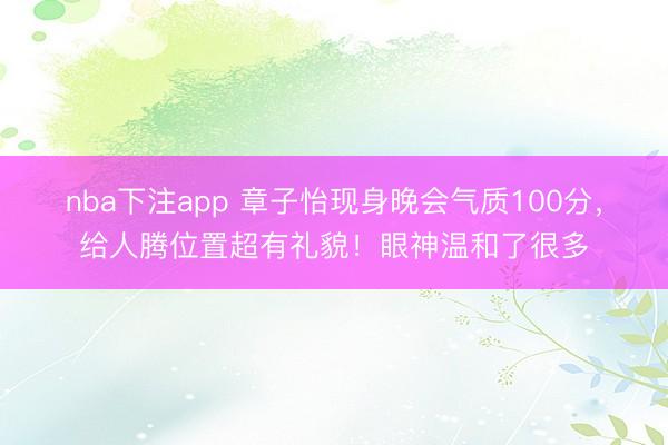 nba下注app 章子怡现身晚会气质100分,给人腾位置超有礼貌!眼神温和了很多