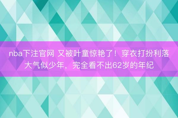 nba下注官网 又被叶童惊艳了！穿衣打扮利落大气似少年，完全看不出62岁的年纪