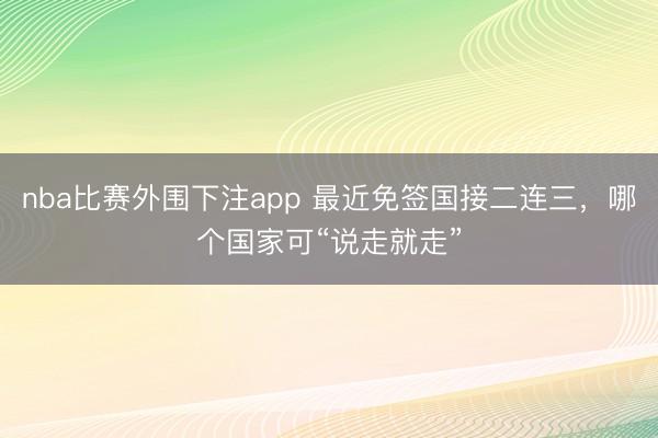nba比赛外围下注app 最近免签国接二连三，哪个国家可“说走就走”