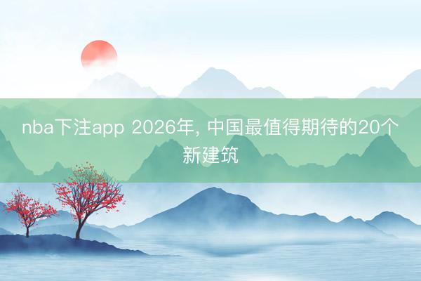 nba下注app 2026年, 中国最值得期待的20个新建筑