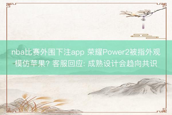 nba比赛外围下注app 荣耀Power2被指外观模仿苹果? 客服回应: 成熟设计会趋向共识