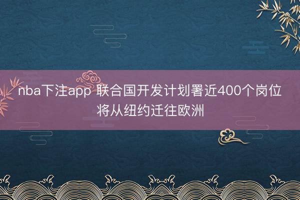 nba下注app 联合国开发计划署近400个岗位将从纽约迁往欧洲