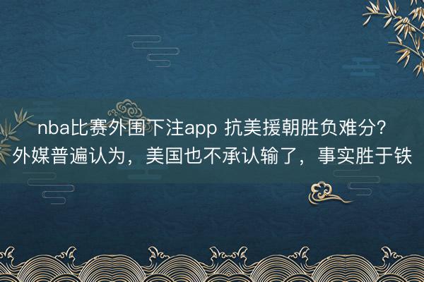 nba比赛外围下注app 抗美援朝胜负难分？外媒普遍认为，美国也不承认输了，事实胜于铁