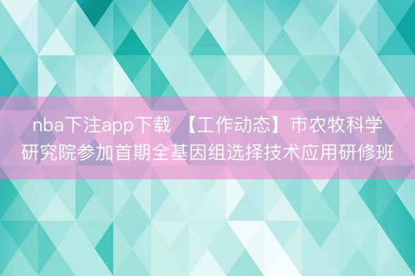 nba下注app下载 【工作动态】市农牧科学研究院参加首期全基因组选择技术应用研修班