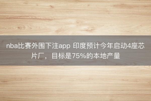 nba比赛外围下注app 印度预计今年启动4座芯片厂,目标是75%的本地产量