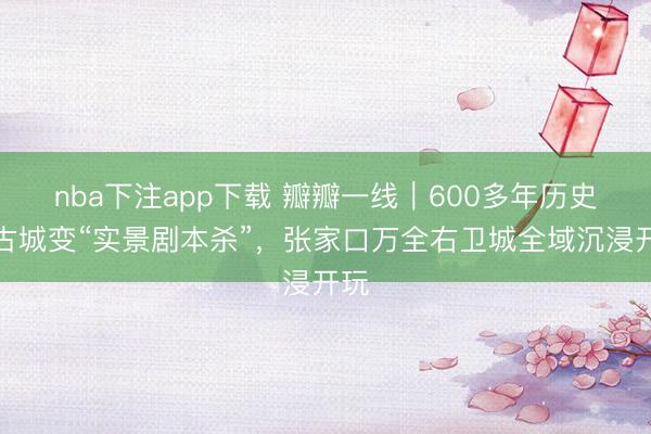 nba下注app下载 瓣瓣一线｜600多年历史的古城变“实景剧本杀”，张家口万全右卫城全域沉浸开玩