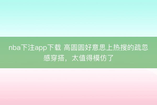 nba下注app下载 高圆圆好意思上热搜的疏忽感穿搭，太值得模仿了