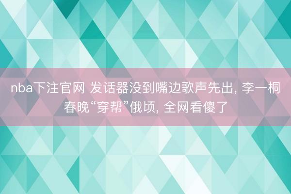 nba下注官网 发话器没到嘴边歌声先出， 李一桐春晚“穿帮”俄顷， 全网看傻了