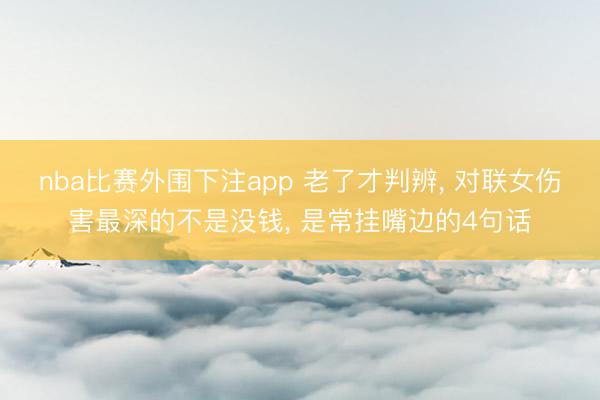 nba比赛外围下注app 老了才判辨, 对联女伤害最深的不是没钱, 是常挂嘴边的4句话