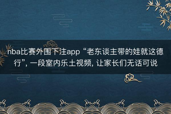 nba比赛外围下注app “老东谈主带的娃就这德行”， 一段室内乐土视频， 让家长们无话可说