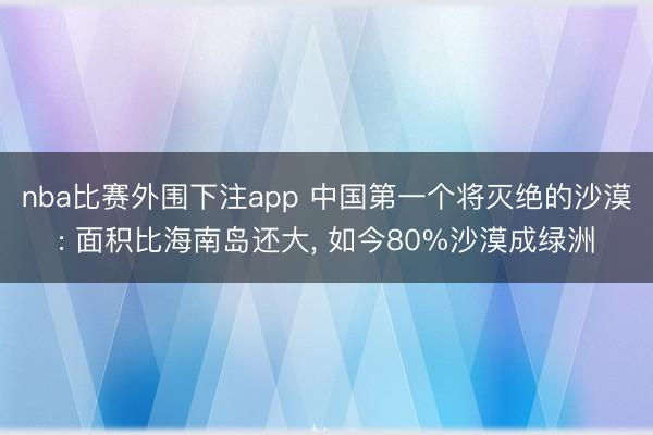 nba比赛外围下注app 中国第一个将灭绝的沙漠: 面积比海南岛还大， 如今80%沙漠成绿洲