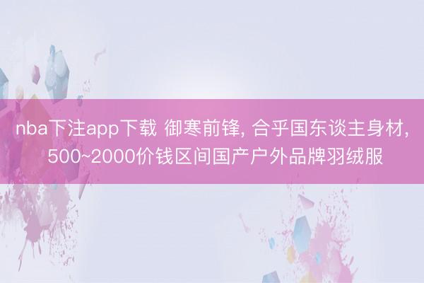 nba下注app下载 御寒前锋， 合乎国东谈主身材， 500~2000价钱区间国产户外品牌羽绒服