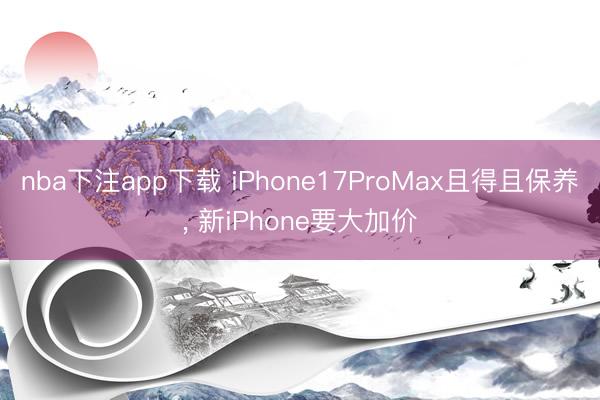 nba下注app下载 iPhone17ProMax且得且保养， 新iPhone要大加价