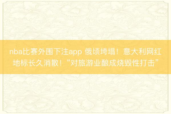 nba比赛外围下注app 俄顷垮塌！意大利网红地标长久消散！“对旅游业酿成烧毁性打击”