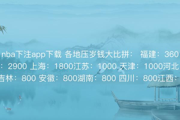 nba下注app下载 各地压岁钱大比拼: 福建:3600 浙江:3000 北京:2900 上海:1800江苏:1000 天津:1000河北:800 山东:800吉林:800 安徽:800湖南:800 四川:800江西:500 辽宁:500重庆:500 新疆:500宁夏:500 陕西:400河南:400 甘肃:400云南:400 湖北:400海南:400 西藏:300贵州:300 山西:300广西:100 广东:10你家乡给孩子的压岁钱是若干?